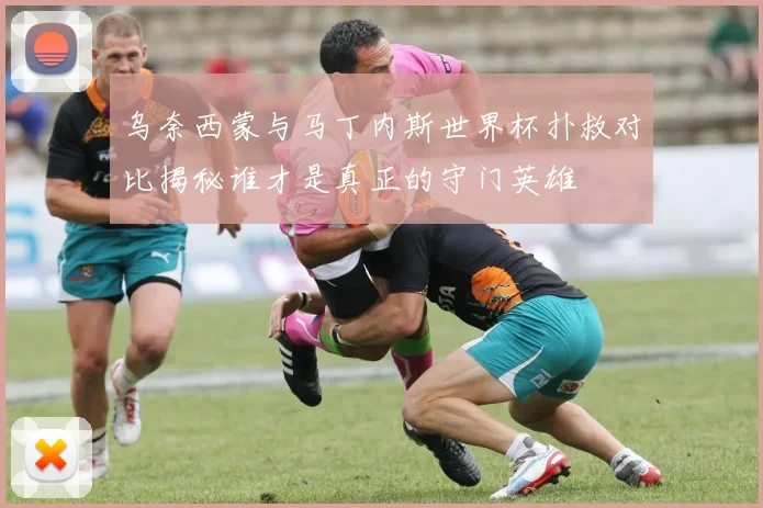 乌奈西蒙与马丁内斯世界杯扑救对比揭秘谁才是真正的守门英雄